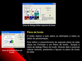 Caixa de Diálogo Editar esquema de Cores



                                 Plano de fundo
                                 O botão Aplicar a tudo aplica as definições a todos os
                                 slides da apresentação.
                                 Para definir o preenchimento do segundo plano do slide
                                 clique em Formatar e em Plano de fundo... Surgirá a
                                 caixa de diálogo Plano de fundo. Através dela é possível
Caixa de Diálogo Plano de        colocar texturas, gradientes e figuras no plano de fundo
         Fundo.                  do slide.

                                                                       11
 
