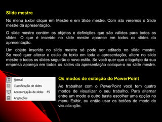 Slide mestre
No menu Exibir clique em Mestre e em Slide mestre. Com isto veremos o Slide
mestre da apresentação.
O slide mestre contém os objetos e definições que são válidos para todos os
slides. O que é inserido no slide mestre aparece em todos os slides da
apresentação.
Um objeto inserido no slide mestre só pode ser editado no slide mestre.
Se você quer alterar o estilo do texto em toda a apresentação, altere no slide
mestre e todos os slides seguirão o novo estilo. Se você quer que o logotipo da sua
empresa apareça em todos os slides da apresentação coloque-o no slide mestre.


                            Os modos de exibição do PowerPoint
                            Ao trabalhar com o PowerPoint você tem quatro
                            modos de visualizar o seu trabalho. Para alternar
                            entre um modo e outro basta escolher uma opção no
                            menu Exibir, ou então usar os botões de modo de
                            visualização.

                                                             12
 