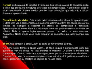 Normal: Exibe a área de trabalho dividida em três partes. A área da esquerda exibe
o texto dos slides, ou miniaturas dos slides da apresentação. A área maior exibe o
slide selecionado. A área inferior permite fazer anotações que não são exibidas
durante a apresentação.


Classificação de slides. Este modo exibe miniaturas dos slides da apresentação.
É ideal para ver a apresentação em conjunto, alterar a ordem dos slides, regular os
tempos de exibição e escolher os efeitos de composição e transição.
Apresentação de slides. Este é o modo que você usa para apresentar os slides ao
público. Nele, a apresentação aparece pronta, com todos os seus recursos.
Anotações. Neste modo você pode preparar as anotações que acompanham um
slide.


Zoom. Use também o botão Zoom da barra de ferramentas padrão.
No menu Exibir temos a opção Zoom... O zoom regula a aproximação com que
queremos ver os slides na tela durante o trabalho. O zoom é medido em
porcentagem. Quanto maior a porcentagem, mais próximos os objetos são vistos.
O nome zoom vem de uma comparação com as máquinas fotográficas, cujas lentes
zoom, aproximam ou afastam os objetos de nossos olhos.

                                                             13
 