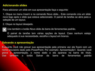 Adicionando slides
Para adicionar um slide em sua apresentação faça o seguinte:
1. Clique no menu Inserir e no comando Novo slide... Este comando cria um slide
novo logo após o slide que estava selecionado. O painel de tarefas se abre para a
seleção de um layout.
2. Clique no layout desejado.

    Use também o botão Novo slide da barra de ferramentas padrão.
    O painel de tarefas tem várias opções de layout. Caso nenhum esteja
    adequado à sua necessidade, escolha o layout em branco.

Salvando a apresentação
Enquanto você não gravar sua apresentação pela primeira vez ela ficará com um
nome provisório dado pelo PowerPoint. Por exemplo: Apresentação1. Quando você
grava a apresentação, o nome dado a ela aparece na barra de título.
Use também o botão Salvar da barra de ferramentas padrão



                                                               14
 