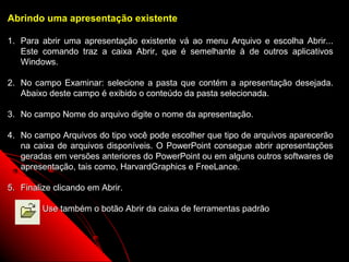 Abrindo uma apresentação existente

1. Para abrir uma apresentação existente vá ao menu Arquivo e escolha Abrir...
   Este comando traz a caixa Abrir, que é semelhante à de outros aplicativos
   Windows.

2. No campo Examinar: selecione a pasta que contém a apresentação desejada.
   Abaixo deste campo é exibido o conteúdo da pasta selecionada.

3. No campo Nome do arquivo digite o nome da apresentação.

4. No campo Arquivos do tipo você pode escolher que tipo de arquivos aparecerão
   na caixa de arquivos disponíveis. O PowerPoint consegue abrir apresentações
   geradas em versões anteriores do PowerPoint ou em alguns outros softwares de
   apresentação, tais como, HarvardGraphics e FreeLance.

5. Finalize clicando em Abrir.

         Use também o botão Abrir da caixa de ferramentas padrão



                                                            17
 