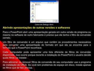 Caixa de Diálogo Abrir.
Abrindo apresentações de outras versões e softwares
Para o PowerPoint abrir uma apresentação gerada em outra versão do programa ou
mesmo no software de outro fabricante é preciso que ele tenha o filtro de conversão
correto.
Um filtro de conversão é um arquivo que contém os procedimentos necessários
para converter uma apresentação do formato em que ela se encontra para o
formato que o PowerPoint reconhece.
Cada computador pode apresentar uma lista diferente de filtros de conversão
disponíveis. Isso ocorre porque durante a instalação do PowerPoint o usuário decide
quais filtros vai instalar.
Para adicionar ou remover filtros de conversão de seu computador use o programa
de instalação do Office. Se você tem problemas de espaço em disco, instale apenas
os filtros que de fato precisa.                            18
 