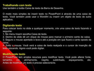 Trabalhando com texto
Use também o botão Caixa de texto da Barra de Desenho.

O modo mais simples de inserir texto no PowerPoint é através de uma caixa de
texto. Você também pode usar o WordArt ou inserir um objeto de texto de outro
aplicativo.

Digitando texto
Para colocar texto no slide a qualquer momento, crie uma caixa de texto fazendo o
seguinte:
1. No menu Inserir escolha Caixa de texto.
2. Dentro do slide dê um clique de mouse para marcar o primeiro canto da caixa.
3. Segure o mouse apertado e leve-o até a posição em que ficará o canto oposto da
caixa.
4. Solte o mouse. Você verá a caixa de texto realçada e o cursor de inserção de
texto piscando. Agora você pode digitar.

Modificando texto
O PowerPoint tem amplos recursos para modificar texto. Você pode alterar fonte,
tamanho,   cor,     alinhamento,     negrito,   sublinhado, espaçamento,   etc.
Antes de modificar um texto é preciso selecioná-lo.
                                                           19
 