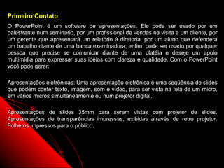 Primeiro Contato
O PowerPoint é um software de apresentações. Ele pode ser usado por um
palestrante num seminário, por um profissional de vendas na visita a um cliente, por
um gerente que apresentará um relatório à diretoria, por um aluno que defenderá
um trabalho diante de uma banca examinadora; enfim, pode ser usado por qualquer
pessoa que precise se comunicar diante de uma platéia e deseje um apoio
multimídia para expressar suas idéias com clareza e qualidade. Com o PowerPoint
você pode gerar:

Apresentações eletrônicas: Uma apresentação eletrônica é uma seqüência de slides
que podem conter texto, imagem, som e vídeo, para ser vista na tela de um micro,
em vários micros simultaneamente ou num projetor digital.

Apresentações de slides 35mm para serem vistas com projetor de slides.
Apresentações de transparências impressas, exibidas através de retro projetor.
Folhetos impressos para o público.




                                                              2
 
