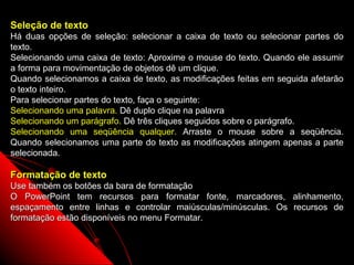 Seleção de texto
Há duas opções de seleção: selecionar a caixa de texto ou selecionar partes do
texto.
Selecionando uma caixa de texto: Aproxime o mouse do texto. Quando ele assumir
a forma para movimentação de objetos dê um clique.
Quando selecionamos a caixa de texto, as modificações feitas em seguida afetarão
o texto inteiro.
Para selecionar partes do texto, faça o seguinte:
Selecionando uma palavra. Dê duplo clique na palavra
Selecionando um parágrafo. Dê três cliques seguidos sobre o parágrafo.
Selecionando uma seqüência qualquer. Arraste o mouse sobre a seqüência.
Quando selecionamos uma parte do texto as modificações atingem apenas a parte
selecionada.

Formatação de texto
Use também os botões da bara de formatação
O PowerPoint tem recursos para formatar fonte, marcadores, alinhamento,
espaçamento entre linhas e controlar maiúsculas/minúsculas. Os recursos de
formatação estão disponíveis no menu Formatar.


                                                           20
 