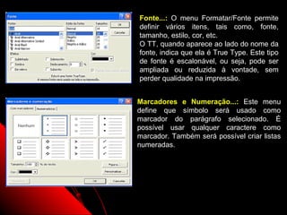 Fonte...: O menu Formatar/Fonte permite
definir vários itens, tais como, fonte,
tamanho, estilo, cor, etc.
O TT, quando aparece ao lado do nome da
fonte, indica que ela é True Type. Este tipo
de fonte é escalonável, ou seja, pode ser
ampliada ou reduzida à vontade, sem
perder qualidade na impressão.


Marcadores e Numeração...: Este menu
define que símbolo será usado como
marcador do parágrafo selecionado. É
possível usar qualquer caractere como
marcador. Também será possível criar listas
numeradas.




                     21
 