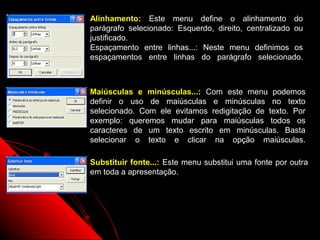 Alinhamento: Este menu define o alinhamento do
parágrafo selecionado: Esquerdo, direito, centralizado ou
justificado.
Espaçamento entre linhas...: Neste menu definimos os
espaçamentos entre linhas do parágrafo selecionado.



Maiúsculas e minúsculas...: Com este menu podemos
definir o uso de maiúsculas e minúsculas no texto
selecionado. Com ele evitamos redigitação de texto. Por
exemplo: queremos mudar para maiúsculas todos os
caracteres de um texto escrito em minúsculas. Basta
selecionar o texto e clicar na opção maiúsculas.

Substituir fonte...: Este menu substitui uma fonte por outra
em toda a apresentação.




                                       22
 