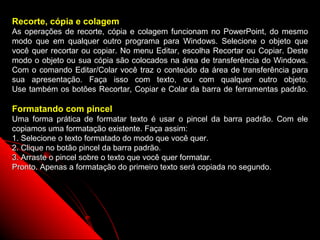 Recorte, cópia e colagem
As operações de recorte, cópia e colagem funcionam no PowerPoint, do mesmo
modo que em qualquer outro programa para Windows. Selecione o objeto que
você quer recortar ou copiar. No menu Editar, escolha Recortar ou Copiar. Deste
modo o objeto ou sua cópia são colocados na área de transferência do Windows.
Com o comando Editar/Colar você traz o conteúdo da área de transferência para
sua apresentação. Faça isso com texto, ou com qualquer outro objeto.
Use também os botões Recortar, Copiar e Colar da barra de ferramentas padrão.

Formatando com pincel
Uma forma prática de formatar texto é usar o pincel da barra padrão. Com ele
copiamos uma formatação existente. Faça assim:
1. Selecione o texto formatado do modo que você quer.
2. Clique no botão pincel da barra padrão.
3. Arraste o pincel sobre o texto que você quer formatar.
Pronto. Apenas a formatação do primeiro texto será copiada no segundo.




                                                          23
 