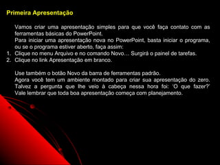 Primeira Apresentação

   Vamos criar uma apresentação simples para que você faça contato com as
   ferramentas básicas do PowerPoint.
   Para iniciar uma apresentação nova no PowerPoint, basta iniciar o programa,
   ou se o programa estiver aberto, faça assim:
1. Clique no menu Arquivo e no comando Novo… Surgirá o painel de tarefas.
2. Clique no link Apresentação em branco.

   Use também o botão Novo da barra de ferramentas padrão.
   Agora você tem um ambiente montado para criar sua apresentação do zero.
   Talvez a pergunta que lhe veio à cabeça nessa hora foi: ‘O que fazer?’
   Vale lembrar que toda boa apresentação começa com planejamento.




                                                          24
 