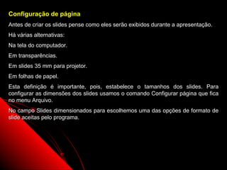 Configuração de página
Antes de criar os slides pense como eles serão exibidos durante a apresentação.
Há várias alternativas:
Na tela do computador.
Em transparências.
Em slides 35 mm para projetor.
Em folhas de papel.
Esta definição é importante, pois, estabelece o tamanhos dos slides. Para
configurar as dimensões dos slides usamos o comando Configurar página que fica
no menu Arquivo.
No campo Slides dimensionados para escolhemos uma das opções de formato de
slide aceitas pelo programa.




                                                            26
 