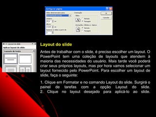 Layout do slide
Antes de trabalhar com o slide, é preciso escolher um layout. O
PowerPoint tem uma coleção de layouts que atendem à
maioria das necessidades do usuário. Mais tarde você poderá
criar seus próprios layouts, mas por hora vamos selecionar um
layout fornecido pelo PowerPoint. Para escolher um layout de
slide, faça o seguinte:
1. Clique em Formatar e no comando Layout do slide. Surgirá o
painel de tarefas com a opção Layout do slide.
2. Clique no layout desejado para aplicá-lo ao slide.



                                         27
 