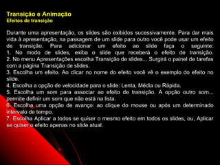 Transição e Animação
Efeitos de transição

Durante uma apresentação, os slides são exibidos sucessivamente. Para dar mais
vida à apresentação, na passagem de um slide para outro você pode usar um efeito
de transição. Para adicionar um efeito ao slide faça o seguinte:
1. No modo de slides, exiba o slide que receberá o efeito de transição.
2. No menu Apresentações escolha Transição de slides... Surgirá o painel de tarefas
com a página Transição de slides.
3. Escolha um efeito. Ao clicar no nome do efeito você vê o exemplo do efeito no
slide.
4. Escolha a opção de velocidade para o slide: Lenta, Média ou Rápida.
5. Escolha um som para associar ao efeito de transição. A opção outro som...
permite definir um som que não está na lista.
6. Escolha uma opção de avanço: ao clique do mouse ou após um determinado
intervalo de tempo.
7. Escolha Aplicar a todos se quiser o mesmo efeito em todos os slides, ou, Aplicar
se quiser o efeito apenas no slide atual.




                                                             28
 