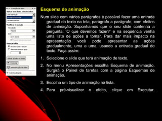 Esquema de animação
Num slide com vários parágrafos é possível fazer uma entrada
  gradual do texto na tela, parágrafo a parágrafo, com efeitos
  de animação. Suponhamos que o seu slide contenha a
  pergunta: ‘O que devemos fazer?’ e na seqüência venha
  uma lista de ações a tomar. Para dar mais impacto na
  apresentação     você     pode    apresentar     as   ações
  gradualmente, uma a uma, usando a entrada gradual de
  texto. Faça assim:
1. Selecione o slide que terá animação de texto.
2. No menu Apresentações escolha Esquema de animação.
   Surgirá o Painel de tarefas com a página Esquemas de
   animação.
3. Escolha um tipo de animação na lista.
4. Para   pré-visualizar   o   efeito,   clique   em   Executar.




                                            29
 