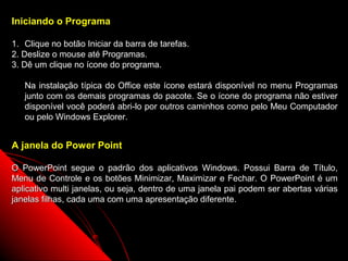 Iniciando o Programa

1. Clique no botão Iniciar da barra de tarefas.
2. Deslize o mouse até Programas.
3. Dê um clique no ícone do programa.

   Na instalação típica do Office este ícone estará disponível no menu Programas
   junto com os demais programas do pacote. Se o ícone do programa não estiver
   disponível você poderá abri-lo por outros caminhos como pelo Meu Computador
   ou pelo Windows Explorer.


A janela do Power Point

O PowerPoint segue o padrão dos aplicativos Windows. Possui Barra de Título,
Menu de Controle e os botões Minimizar, Maximizar e Fechar. O PowerPoint é um
aplicativo multi janelas, ou seja, dentro de uma janela pai podem ser abertas várias
janelas filhas, cada uma com uma apresentação diferente.




                                                              3
 