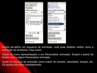 Depois de definir um esquema de animação, você pode detalhar melhor como a
animação vai acontecer. Faça assim:
Clique no menu Apresentações e em Personalizar animação. Surgirá o painel de
tarefas com a página Personalizar animação.
Ajuste os recursos de animação como ordem de entrada, velocidade, direção, etc.
Os ajustes são feitos imediatamente.
                                                           30
 