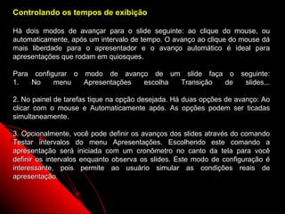 Controlando os tempos de exibição

Há dois modos de avançar para o slide seguinte: ao clique do mouse, ou
automaticamente, após um intervalo de tempo. O avanço ao clique do mouse dá
mais liberdade para o apresentador e o avanço automático é ideal para
apresentações que rodam em quiosques.

Para configurar o modo de avanço de um slide faça o seguinte:
1.   No    menu   Apresentações escolha Transição de slides...

2. No painel de tarefas tique na opção desejada. Há duas opções de avanço: Ao
clicar com o mouse e Automaticamente após. As opções podem ser ticadas
simultaneamente.

3. Opcionalmente, você pode definir os avanços dos slides através do comando
Testar intervalos do menu Apresentações. Escolhendo este comando a
apresentação será iniciada com um cronômetro no canto da tela para você
definir os intervalos enquanto observa os slides. Este modo de configuração é
interessante, pois permite ao usuário simular as condições reais de
apresentação.


                                                          31
 