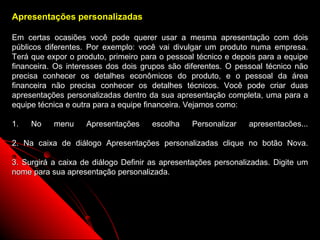 Apresentações personalizadas

Em certas ocasiões você pode querer usar a mesma apresentação com dois
públicos diferentes. Por exemplo: você vai divulgar um produto numa empresa.
Terá que expor o produto, primeiro para o pessoal técnico e depois para a equipe
financeira. Os interesses dos dois grupos são diferentes. O pessoal técnico não
precisa conhecer os detalhes econômicos do produto, e o pessoal da área
financeira não precisa conhecer os detalhes técnicos. Você pode criar duas
apresentações personalizadas dentro da sua apresentação completa, uma para a
equipe técnica e outra para a equipe financeira. Vejamos como:

1.   No    menu     Apresentações    escolha    Personalizar    apresentacões...

2. Na caixa de diálogo Apresentações personalizadas clique no botão Nova.

3. Surgirá a caixa de diálogo Definir as apresentações personalizadas. Digite um
nome para sua apresentação personalizada.




                                                           32
 