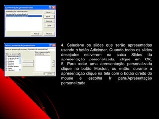 4. Selecione os slides que serão apresentados
usando o botão Adicionar. Quando todos os slides
desejados estiverem na caixa Slides da
apresentação personalizada, clique em OK.
5. Para rodar uma apresentação personalizada
clique no botão Mostrar, ou então, durante a
apresentação clique na tela com o botão direito do
mouse     e    escolha    Ir   para/Apresentação
personalizada.




                             33
 