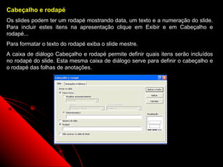 Cabeçalho e rodapé
Os slides podem ter um rodapé mostrando data, um texto e a numeração do slide.
Para incluir estes itens na apresentação clique em Exibir e em Cabeçalho e
rodapé...
Para formatar o texto do rodapé exiba o slide mestre.
A caixa de diálogo Cabeçalho e rodapé permite definir quais itens serão incluídos
no rodapé do slide. Esta mesma caixa de diálogo serve para definir o cabeçalho e
o rodapé das folhas de anotações.




                                                            34
 