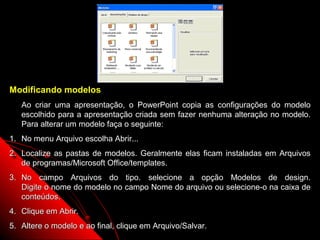 Modificando modelos
   Ao criar uma apresentação, o PowerPoint copia as configurações do modelo
   escolhido para a apresentação criada sem fazer nenhuma alteração no modelo.
   Para alterar um modelo faça o seguinte:
1. No menu Arquivo escolha Abrir...
2. Localize as pastas de modelos. Geralmente elas ficam instaladas em Arquivos
   de programas/Microsoft Office/templates.
3. No campo Arquivos do tipo. selecione a opção Modelos de design.
   Digite o nome do modelo no campo Nome do arquivo ou selecione-o na caixa de
   conteúdos.
4. Clique em Abrir.
5. Altere o modelo e ao final, clique em Arquivo/Salvar.   36
 