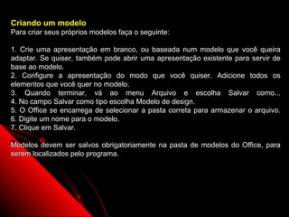 Criando um modelo
Para criar seus próprios modelos faça o seguinte:

1. Crie uma apresentação em branco, ou baseada num modelo que você queira
adaptar. Se quiser, também pode abrir uma apresentação existente para servir de
base ao modelo.
2. Configure a apresentação do modo que você quiser. Adicione todos os
elementos que você quer no modelo.
3. Quando terminar, vá ao menu Arquivo e escolha Salvar como...
4. No campo Salvar como tipo escolha Modelo de design.
5. O Office se encarrega de selecionar a pasta correta para armazenar o arquivo.
6. Digite um nome para o modelo.
7. Clique em Salvar.

Modelos devem ser salvos obrigatoriamente na pasta de modelos do Office, para
serem localizados pelo programa.




                                                           37
 