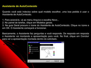 Assistente de AutoConteúdo

Quando você está indeciso sobre qual modelo escolher, uma boa pedida é usar o
Assistente de AutoConteúdo.

1. Para acioná-lo, vá ao menu Arquivo e escolha Novo...
2. No painel de tarefas, clique em Modelos gerais.
3. Na guia Geral procure o ícone do Assistente de AutoConteúdo. Clique no ícone e
em OK. O Assistente começará a funcionar.

Basicamente, o Assistente faz perguntas e você responde. De resposta em resposta
o Assistente vai montando a apresentação para você. No final, clique em Concluir
para ver a apresentação montada dentro do solicitado.




                                                           38
 