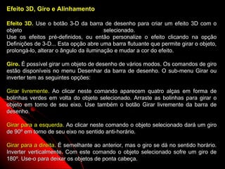 Efeito 3D, Giro e Alinhamento

Efeito 3D. Use o botão 3-D da barra de desenho para criar um efeito 3D com o
objeto                                  selecionado.
Use os efeitos pré-definidos, ou então personalize o efeito clicando na opção
Definições de 3-D... Esta opção abre uma barra flutuante que permite girar o objeto,
prolongá-lo, alterar o ângulo da iluminação e mudar a cor do efeito.

Giro. É possível girar um objeto de desenho de vários modos. Os comandos de giro
estão disponíveis no menu Desenhar da barra de desenho. O sub-menu Girar ou
inverter tem as seguintes opções:

Girar livremente. Ao clicar neste comando aparecem quatro alças em forma de
bolinhas verdes em volta do objeto selecionado. Arraste as bolinhas para girar o
objeto em torno de seu eixo. Use também o botão Girar livremente da barra de
desenho.

Girar para a esquerda. Ao clicar neste comando o objeto selecionado dará um giro
de 90º em torno de seu eixo no sentido anti-horário.

Girar para a direita. É semelhante ao anterior, mas o giro se dá no sentido horário.
Inverter verticalmente. Com este comando o objeto selecionado sofre um giro de
180º. Use-o para deixar os objetos de ponta cabeça.            39
 