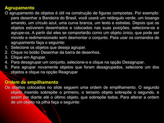 Agrupamento
O agrupamento de objetos é útil na construção de figuras compostas. Por exemplo:
   para desenhar a Bandeira do Brasil, você usará um retângulo verde, um losango
   amarelo, um círculo azul, uma curva branca, um texto e estrelas. Depois que os
   objetos estiverem desenhados e colocados nas suas posições, selecione-os e
   agrupe-os. A partir daí eles se comportarão como um objeto único, que pode ser
   movido e redimensionado sem desmontar o conjunto. Para usar os comandos de
   agrupamento faça o seguinte:
1. Selecione os objetos que deseja agrupar.
2. Clique no botão Desenhar da barra de desenhos.
3. Clique em Agrupar.
4. Para desagrupar um conjunto, selecione-o e clique na opção Desagrupar.
5. Para agrupar novamente objetos que foram desagrupados, selecione um dos
   objetos e clique na opção Reagrupar

Ordem de empilhamento
Os objetos colocados no slide seguem uma ordem de empilhamento. O segundo
  objeto inserido sobrepõe o primeiro, o terceiro objeto sobrepõe o segundo, e
  assim por diante até o último objeto, que sobrepõe todos. Para alterar a ordem
  de um objeto na pilha faça o seguinte:


                                                           43
 