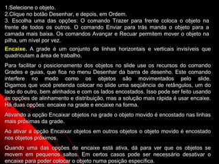 1.Selecione o objeto.
2.Clique no botão Desenhar, e depois, em Ordem.
3. Escolha uma das opções: O comando Trazer para frente coloca o objeto na
frente de todos os outros. O comando Enviar para trás manda o objeto para a
camada mais baixa. Os comandos Avançar e Recuar permitem mover o objeto na
pilha, um nível por vez.
Encaixe. A grade é um conjunto de linhas horizontais e verticais invisíveis que
quadriculam a área de trabalho.
Para facilitar o posicionamento dos objetos no slide use os recursos do comando
Grades e guias, que fica no menu Desenhar da barra de desenho. Este comando
interfere no modo como os objetos são movimentados pelo slide.
Digamos que você pretenda colocar no slide uma seqüência de retângulos, um do
lado do outro, bem alinhados e com os lados encostados. Isso pode ser feito usando
as opções de alinhamento e distribuição, mas a solução mais rápida é usar encaixe.
Há duas opções: encaixe na grade e encaixe na forma.
Ativando a opção Encaixar objetos na grade o objeto movido é encostado nas linhas
mais próximas da grade.
Ao ativar a opção Encaixar objetos em outros objetos o objeto movido é encostado
nos objetos próximos.
Quando uma das opções de encaixe está ativa, dá para ver que os objetos se
                                                             44
movem em pequenos saltos. Em certos casos pode ser necessário desativar o
encaixe para poder colocar o objeto numa posição específica.
 