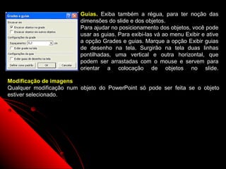 Guias. Exiba também a régua, para ter noção das
                         dimensões do slide e dos objetos.
                         Para ajudar no posicionamento dos objetos, você pode
                         usar as guias. Para exibi-las vá ao menu Exibir e ative
                         a opção Grades e guias. Marque a opção Exibir guias
                         de desenho na tela. Surgirão na tela duas linhas
                         pontilhadas, uma vertical e outra horizontal, que
                         podem ser arrastadas com o mouse e servem para
                         orientar a colocação de objetos no slide.

Modificação de imagens
Qualquer modificação num objeto do PowerPoint só pode ser feita se o objeto
estiver selecionado.




                                                          45
 