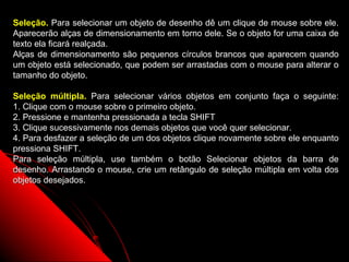 Seleção. Para selecionar um objeto de desenho dê um clique de mouse sobre ele.
Aparecerão alças de dimensionamento em torno dele. Se o objeto for uma caixa de
texto ela ficará realçada.
Alças de dimensionamento são pequenos círculos brancos que aparecem quando
um objeto está selecionado, que podem ser arrastadas com o mouse para alterar o
tamanho do objeto.

Seleção múltipla. Para selecionar vários objetos em conjunto faça o seguinte:
1. Clique com o mouse sobre o primeiro objeto.
2. Pressione e mantenha pressionada a tecla SHIFT
3. Clique sucessivamente nos demais objetos que você quer selecionar.
4. Para desfazer a seleção de um dos objetos clique novamente sobre ele enquanto
pressiona SHIFT.
Para seleção múltipla, use também o botão Selecionar objetos da barra de
desenho. Arrastando o mouse, crie um retângulo de seleção múltipla em volta dos
objetos desejados.




                                                           46
 
