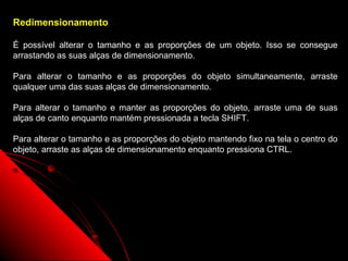 Redimensionamento

É possível alterar o tamanho e as proporções de um objeto. Isso se consegue
arrastando as suas alças de dimensionamento.

Para alterar o tamanho e as proporções do objeto simultaneamente, arraste
qualquer uma das suas alças de dimensionamento.

Para alterar o tamanho e manter as proporções do objeto, arraste uma de suas
alças de canto enquanto mantém pressionada a tecla SHIFT.

Para alterar o tamanho e as proporções do objeto mantendo fixo na tela o centro do
objeto, arraste as alças de dimensionamento enquanto pressiona CTRL.




                                                            47
 