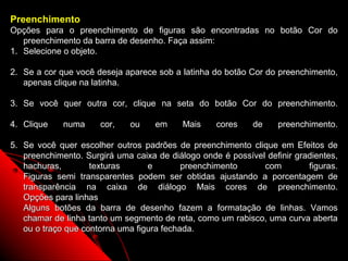 Preenchimento
Opções para o preenchimento de figuras são encontradas no botão Cor do
   preenchimento da barra de desenho. Faça assim:
1. Selecione o objeto.

2. Se a cor que você deseja aparece sob a latinha do botão Cor do preenchimento,
   apenas clique na latinha.

3. Se você quer outra cor, clique na seta do botão Cor do preenchimento.

4. Clique    numa     cor,   ou     em     Mais    cores    de    preenchimento.

5. Se você quer escolher outros padrões de preenchimento clique em Efeitos de
   preenchimento. Surgirá uma caixa de diálogo onde é possível definir gradientes,
   hachuras,        texturas      e        preenchimento      com         figuras.
   Figuras semi transparentes podem ser obtidas ajustando a porcentagem de
   transparência na caixa de diálogo Mais cores de preenchimento.
   Opções para linhas
   Alguns botões da barra de desenho fazem a formatação de linhas. Vamos
   chamar de linha tanto um segmento de reta, como um rabisco, uma curva aberta
   ou o traço que contorna uma figura fechada.
                                                            48
 
