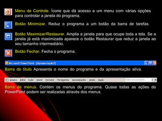 Menu de Controle. Ícone que dá acesso a um menu com várias opções
     para controlar a janela do programa.

     Botão Minimizar. Reduz o programa a um botão da barra de tarefas.

     Botão Maximizar/Restaurar. Amplia a janela para que ocupe toda a tela. Se a
     janela já está maximizada aparece o botão Restaurar que reduz a janela ao
     seu tamanho intermediário.
     Botão Fechar. Fecha o programa.



Barra de título Apresenta o nome do programa e da apresentação ativa.



Barra de menus. Contém os menus do programa. Quase todas as ações do
PowerPoint podem ser realizadas através dos menus.




                                                           5
 