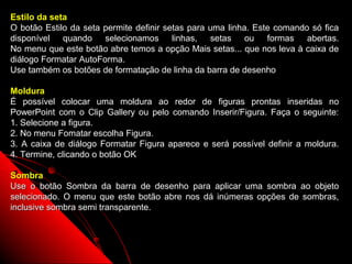 Estilo da seta
O botão Estilo da seta permite definir setas para uma linha. Este comando só fica
disponível quando selecionamos linhas, setas ou formas abertas.
No menu que este botão abre temos a opção Mais setas... que nos leva à caixa de
diálogo Formatar AutoForma.
Use também os botões de formatação de linha da barra de desenho

Moldura
É possível colocar uma moldura ao redor de figuras prontas inseridas no
PowerPoint com o Clip Gallery ou pelo comando Inserir/Figura. Faça o seguinte:
1. Selecione a figura.
2. No menu Fomatar escolha Figura.
3. A caixa de diálogo Formatar Figura aparece e será possível definir a moldura.
4. Termine, clicando o botão OK

Sombra
Use o botão Sombra da barra de desenho para aplicar uma sombra ao objeto
selecionado. O menu que este botão abre nos dá inúmeras opções de sombras,
inclusive sombra semi transparente.



                                                            50
 