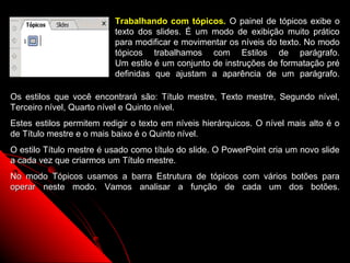 Trabalhando com tópicos. O painel de tópicos exibe o
                          texto dos slides. É um modo de exibição muito prático
                          para modificar e movimentar os níveis do texto. No modo
                          tópicos trabalhamos com Estilos de parágrafo.
                          Um estilo é um conjunto de instruções de formatação pré
                          definidas que ajustam a aparência de um parágrafo.

Os estilos que você encontrará são: Título mestre, Texto mestre, Segundo nível,
Terceiro nível, Quarto nível e Quinto nível.
Estes estilos permitem redigir o texto em níveis hierárquicos. O nível mais alto é o
de Título mestre e o mais baixo é o Quinto nível.
O estilo Título mestre é usado como título do slide. O PowerPoint cria um novo slide
a cada vez que criarmos um Título mestre.
No modo Tópicos usamos a barra Estrutura de tópicos com vários botões para
operar neste modo. Vamos analisar a função de cada um dos botões.




                                                              51
 