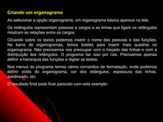 Criando um organograma
Ao selecionar a opção organograma, um organograma básico aparece na tela.
Os retângulos representam pessoas e cargos e as linhas que ligam os retângulos
mostram as relações entre os cargos.
Clicando sobre os textos podemos inserir o nome das pessoas e das funções.
Na barra de organogramas, temos botões para inserir mais quadros no
organograma. Não precisamos nos preocupar com o traçado das linhas e com a
distribuição dos retângulos. O programa faz isso por nós. Precisamos apenas
definir a hierarquia das funções e digitar os textos.
Nos menus do programa temos vários comandos de formatação, onde podemos
definir estilo do organograma, cor dos retângulos, espessura das linhas,
sombreado, etc.
O resultado final pode ficar parecido com este exemplo:




                                                          55
 