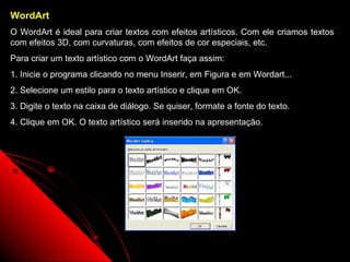 WordArt
O WordArt é ideal para criar textos com efeitos artísticos. Com ele criamos textos
com efeitos 3D, com curvaturas, com efeitos de cor especiais, etc.
Para criar um texto artístico com o WordArt faça assim:
1. Inicie o programa clicando no menu Inserir, em Figura e em Wordart...
2. Selecione um estilo para o texto artístico e clique em OK.
3. Digite o texto na caixa de diálogo. Se quiser, formate a fonte do texto.
4. Clique em OK. O texto artístico será inserido na apresentação.




                                                                 57
 
