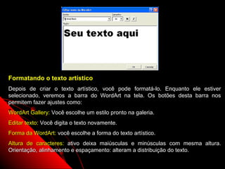 Formatando o texto artístico
Depois de criar o texto artístico, você pode formatá-lo. Enquanto ele estiver
selecionado, veremos a barra do WordArt na tela. Os botões desta barra nos
permitem fazer ajustes como:
WordArt Gallery: Você escolhe um estilo pronto na galeria.
Editar texto: Você digita o texto novamente.
Forma da WordArt: você escolhe a forma do texto artístico.
Altura de caracteres: ativo deixa maiúsculas e minúsculas com mesma altura.
Orientação, alinhamento e espaçamento: alteram a distribuição do texto.
                                                             58
 