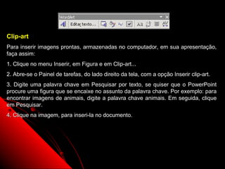 Clip-art
Para inserir imagens prontas, armazenadas no computador, em sua apresentação,
faça assim:
1. Clique no menu Inserir, em Figura e em Clip-art...
2. Abre-se o Painel de tarefas, do lado direito da tela, com a opção Inserir clip-art.
3. Digite uma palavra chave em Pesquisar por texto, se quiser que o PowerPoint
procure uma figura que se encaixe no assunto da palavra chave. Por exemplo: para
encontrar imagens de animais, digite a palavra chave animais. Em seguida, clique
em Pesquisar.
4. Clique na imagem, para inseri-la no documento.




                                                                  59
 