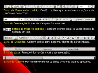 Barra de Ferramentas padrão. Contém botões que executam as ações mais
usadas do PowerPoint.



Barra de Formatação. Contém botões para formatar texto.

       Botões de modo de exibição. Permitem alternar entre os vários modos de
       exibição em tela.



Barra de Desenhos. Contém botões para desenhar dentro da apresentação.



Barra de status. Fornece informações sobre a apresentação.


Barras de rolagem. Permitem movimentar os slides dentro da área do aplicativo.

                                                             6
 
