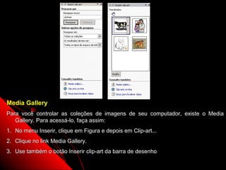 Media Gallery
Para você controlar as coleções de imagens de seu computador, existe o Media
   Gallery. Para acessá-lo, faça assim:
1. No menu Inserir, clique em Figura e depois em Clip-art...
2. Clique no link Media Gallery.
3. Use também o botão Inserir clip-art da barra de desenho
                                                               60
 