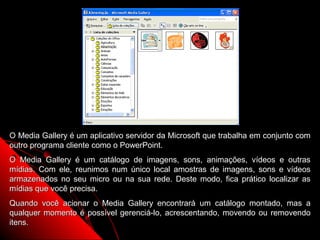 O Media Gallery é um aplicativo servidor da Microsoft que trabalha em conjunto com
outro programa cliente como o PowerPoint.
O Media Gallery é um catálogo de imagens, sons, animações, vídeos e outras
mídias. Com ele, reunimos num único local amostras de imagens, sons e vídeos
armazenados no seu micro ou na sua rede. Deste modo, fica prático localizar as
mídias que você precisa.
Quando você acionar o Media Gallery encontrará um catálogo montado, mas a
qualquer momento é possível gerenciá-lo, acrescentando, movendo ou removendo
itens.                                                    61
 