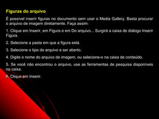 Figuras do arquivo
É possível inserir figuras no documento sem usar o Media Gallery. Basta procurar
o arquivo de imagem diretamente. Faça assim:
1. Clique em Inserir, em Figura e em Do arquivo... Surgirá a caixa de diálogo Inserir
Figura.
2. Selecione a pasta em que a figura está.
3. Selecione o tipo do arquivo a ser aberto.
4. Digite o nome do arquivo de imagem, ou selecione-o na caixa de conteúdo.
5. Se você não encontrou o arquivo, use as ferramentas de pesquisa disponíveis
na caixa.
6. Clique em Inserir.




                                                               62
 