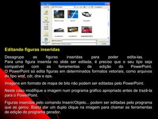 Editando figuras inseridas
Desagrupe       as      figuras      inseridas   para      poder    edita-las.
Para uma figura inserida no slide ser editada, é preciso que o seu tipo seja
compatível     com       as     ferramentas    de     edição     do   PowerPoint.
O PowerPoint só edita figuras em determinados formatos vetoriais, como arquivos
do tipo wmf, cdr, drw e eps.
Imagens em formato de mapa de bits não podem ser editadas pelo PowerPoint.
Neste caso modifique a imagem num programa gráfico apropriado antes de trazê-la
para o PowerPoint.
Figuras inseridas pelo comando Inserir/Objeto... podem ser editadas pelo programa
que as gerou. Basta dar um duplo clique na imagem para chamar as ferramentas
de edição do programa gerador.                               63
 