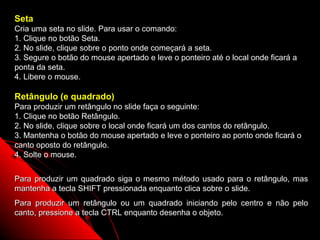 Seta
Cria uma seta no slide. Para usar o comando:
1. Clique no botão Seta.
2. No slide, clique sobre o ponto onde começará a seta.
3. Segure o botão do mouse apertado e leve o ponteiro até o local onde ficará a
ponta da seta.
4. Libere o mouse.

Retângulo (e quadrado)
Para produzir um retângulo no slide faça o seguinte:
1. Clique no botão Retângulo.
2. No slide, clique sobre o local onde ficará um dos cantos do retângulo.
3. Mantenha o botão do mouse apertado e leve o ponteiro ao ponto onde ficará o
canto oposto do retângulo.
4. Solte o mouse.


Para produzir um quadrado siga o mesmo método usado para o retângulo, mas
mantenha a tecla SHIFT pressionada enquanto clica sobre o slide.
Para produzir um retângulo ou um quadrado iniciando pelo centro e não pelo
canto, pressione a tecla CTRL enquanto desenha o objeto.
                                                            65
 