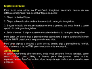 Elipse (e círculo)
Para fazer uma elipse no PowerPoint, imagine-a encaixada dentro de um
retângulo imaginário Para desenhar faça o seguinte:
1. Clique no botão Elipse.
2. Clique sobre o local onde ficará um canto do retângulo imaginário.
3. Segure o botão do mouse apertado e leve o ponteiro até onde ficará o canto
oposto do retângulo imaginário.
4. Solte o mouse. A elipse aparecerá encaixada dentro do retângulo imaginário.
Para gerar um círculo siga o procedimento usado para a elipse, apenas mantendo
a tecla SHIFT pressionada enquanto clica no slide.
Para obter elipses e círculos a partir do seu centro, siga o procedimento normal,
mas mantenha a tecla CTRL pressionada durante a operação.
AutoFormas
O botão AutoFormas abre um menu onde você encontra formas variadas, como
setas, balões para diálogo e blocos para fluxogramas, entre outras.
Algumas dessas AutoFormas tem alças de ajuste que podem ser arrastadas com
o mouse.
                                                      66
 