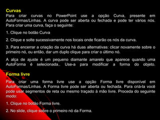Curvas
Para criar curvas no PowerPoint use a opção Curva, presente em
AutoFormas/Linhas. A curva pode ser aberta ou fechada e pode ter vários nós.
Para criar uma curva, faça o seguinte:
1. Clique no botão Curva
2. Clique e solte sucessivamente nos locais onde ficarão os nós da curva.
3. Para encerrar a criação da curva há duas alternativas: clicar novamente sobre o
primeiro nó, ou então, dar um duplo clique para criar o último nó.
A alça de ajuste é um pequeno diamante amarelo que aparece quando uma
AutoForma é selecionada.. Use-a para modificar a forma do objeto.

Forma livre
Para criar uma forma livre use a opção Forma livre disponível em
AutoFormas/Linhas. A Forma livre pode ser aberta ou fechada. Para criá-la você
pode usar segmentos de reta ou mesmo traçado à mão livre. Proceda do seguinte
modo:
1. Clique no botão Forma livre.
2. No slide, clique sobre o primeiro nó da Forma.
                                                             67
 
