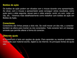 Botões de ação
Os botões de ação podem ser clicados com o mouse durante uma apresentação.
Ao clicar, com o mouse o apresentador pode conseguir vários resultados, como
pular para o slide seguinte, recuar para o slide anterior, emitir um som, rodar um
clip, etc... Veremos mais detalhadamente como trabalhar com botões de ação em
Botões de Ação.

Conectores
Conectores são linhas presas a dois nós. Se você mover um dos nós, o conector
também se altera para manter os nós conectados. Todo conector tem um losango
amarelo que permite alterar a forma do conector.

Obtendo ajuda
O PowerPoint é farto em opções de ajuda. Para aprender ou resolver problemas
você pode usar material escrito, digital ou da Internet. As principais fontes de ajuda
são:




                                                               69
 