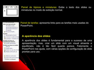 Painel de tópicos e miniaturas: Exibe o texto dos slides ou
miniaturas no modo de exibição normal.




Painel de tarefas: apresenta links para as tarefas mais usadas do
PowerPoint.



 A aparência dos slides
 A aparência dos slides é fundamental para o sucesso de uma
 apresentação, mas, criar um slide com um visual atraente e
 equilibrado, não é tão fácil quanto parece. Felizmente o
 PowerPoint nos ajuda, com várias opções de configuração de slide
 prontas para uso.




                                             7
 